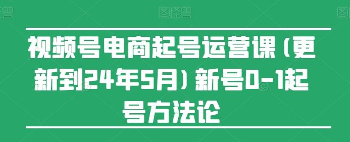 视频号电商起号运营课(更新24年7月)新号0-1起号方法论-网创项目