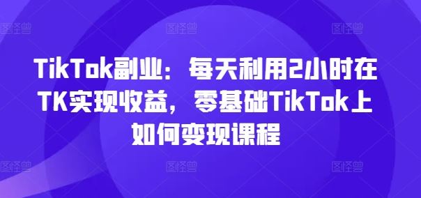 TikTok副业:每天利用2小时在TK实现收益,零基础TikTok上如何变现课程-网创项目