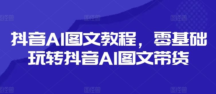 抖音AI图文教程，零基础玩转抖音AI图文带货-网创项目