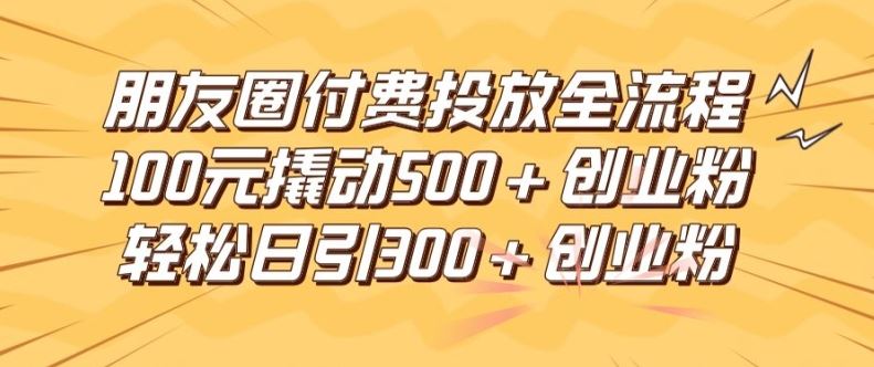 朋友圈高效付费投放全流程，100元撬动500+创业粉，日引流300加精准创业粉【揭秘】-网创项目