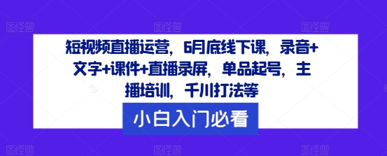 短视频直播运营，6月底线下课，录音+文字+课件+直播录屏，单品起号，主播培训，千川打法等-网创项目