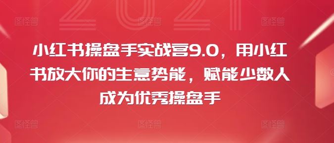 小红书操盘手实战营9.0，用小红书放大你的生意势能，赋能少数人成为优秀操盘手-网创项目