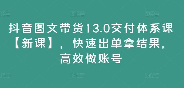 抖音图文带货13.0交付体系课【新课】,快速出单拿结果,高效做账号-网创项目