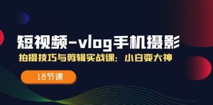 短视频vlog手机摄影拍摄技巧与剪辑实战课，小白变大神（18节课）-网创项目