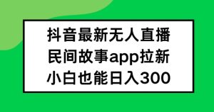 抖音无人直播,民间故事APP拉新,小白也能日入300+-网创项目