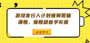 游戏发行人计划视频剪辑课程,保姆级教学实操-网创项目
