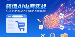 AI+跨境电商实战：Temu平台入驻与商品上架 AI设计批量生产 物流质检全流程-网创项目