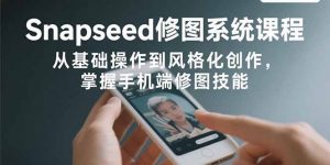 Snapseed修图系统课程：从基础操作到风格化创作，掌握手机端修图技能-网创项目