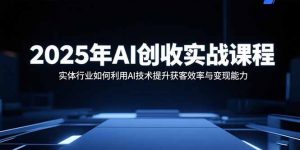 2025年AI创收实战课程：实体行业如何利用AI技术提升获客效率与变现能力-网创项目