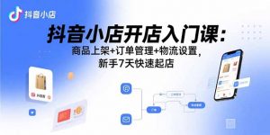 抖音小店开店入门课：商品上架+订单管理+物流设置，新手7天快速起店-网创项目