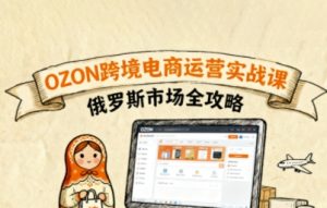 俄罗斯跨境OZON快速上手，OZ0N跨境电商运营实战课，俄罗斯市场全攻略-网创项目