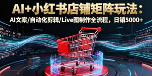 AI+小红书店铺矩阵玩法:AI文案/自动化剪辑/Live图制作全流程,日销5000+-网创项目