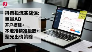 抖音投流实战课:巨量AD开户搭建+本地推精准投放+聚光出价策略,成本降低40%-网创项目
