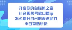 开启你的自媒体之路,抖音视频号做口播ip,怎么提升自己的表达能力,小白首选玩法-网创项目