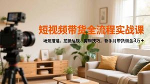 短视频带货全流程实战课,场景搭建、拍摄运镜、剪辑技巧,新手月带货佣金3万+-网创项目