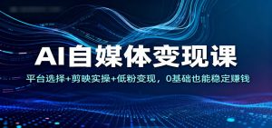 AI自媒体变现课：平台选择+剪映实操+低粉变现，0基础也能稳定赚钱-网创项目