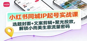 小红书同城IP起号实战课:选题封面+文案剪辑+聚光投放,解锁小而美生意流量密码-网创项目