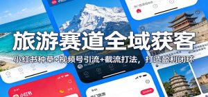 旅游赛道全域获客：小红书种草+视频号引流+截流打法，打造盈利闭环-网创项目