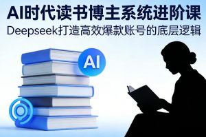 AI时代读书博主系统进阶课，Deepseek打造高效爆款账号的底层逻辑-网创项目
