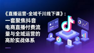 《直播运营-全域千川线下课》：一套聚焦抖音电商直播付费流量与全域运营的高阶实战体系-网创项目