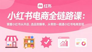小红书电商全链路课：掌握小红书从开店、选品到爆单，从零到一跑通小红书电商变现-网创项目