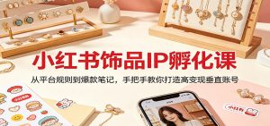 小红书饰品IP孵化课：从平台规则到爆款笔记，手把手教你打造高变现垂直账号-网创项目