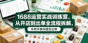 1688运营实战训练营，从开店到出单全流程拆解，手把手教你稳定出单(更新0620)-网创项目